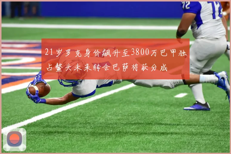 21岁罗克身价飙升至3800万巴甲独占鳌头未来转会巴萨将获分成