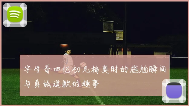 字母哥回忆初见梅奥时的尴尬瞬间与真诚道歉的趣事