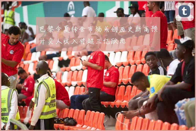 巴黎今夏转会市场或创历史新高预计卖人收入将超三亿欧元
