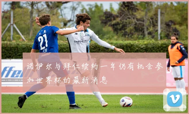 诺伊尔与拜仁续约一年仍有机会参加世界杯的最新消息