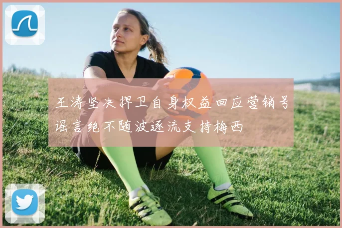 王涛坚决捍卫自身权益回应营销号谣言绝不随波逐流支持梅西