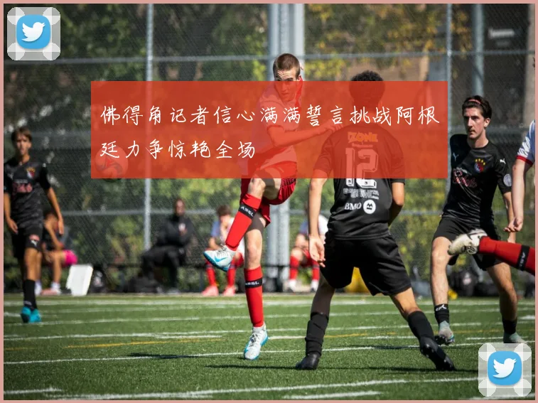 佛得角记者信心满满誓言挑战阿根廷力争惊艳全场