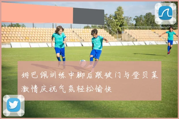 姆巴佩训练中脚后跟破门与登贝莱激情庆祝气氛轻松愉快