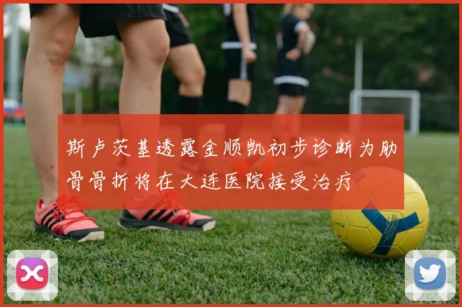 斯卢茨基透露金顺凯初步诊断为肋骨骨折将在大连医院接受治疗