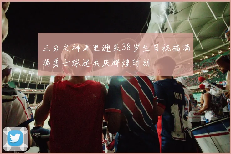 三分之神库里迎来38岁生日祝福满满勇士球迷共庆辉煌时刻