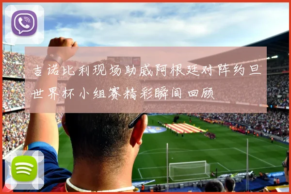 吉诺比利现场助威阿根廷对阵约旦世界杯小组赛精彩瞬间回顾
