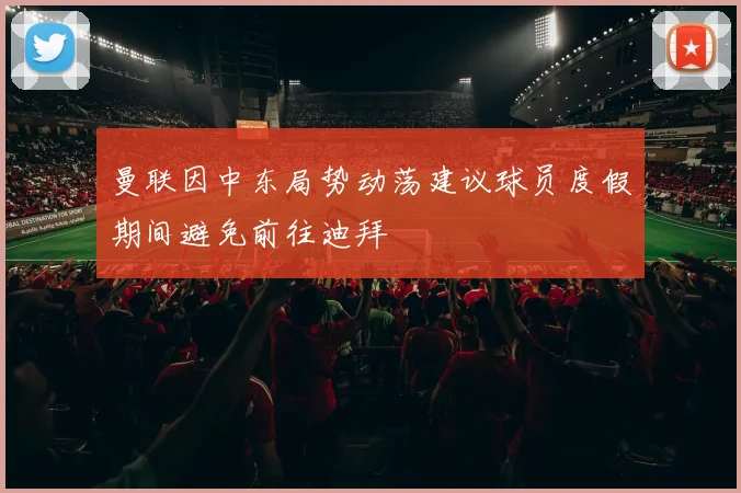 曼联因中东局势动荡建议球员度假期间避免前往迪拜