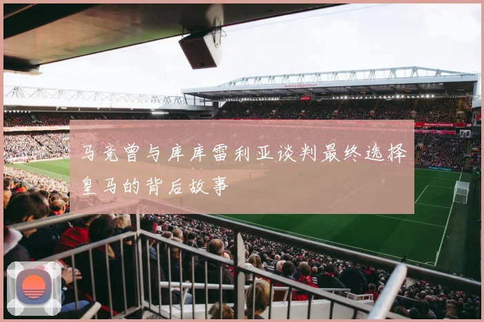 马竞曾与库库雷利亚谈判最终选择皇马的背后故事
