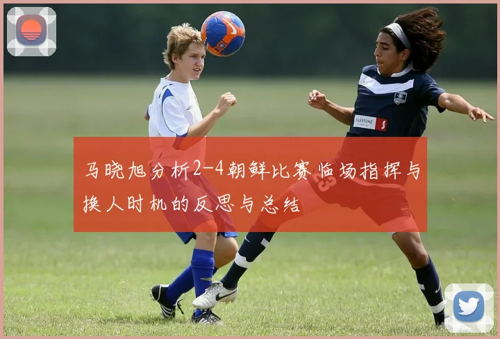 马晓旭分析2-4朝鲜比赛临场指挥与换人时机的反思与总结