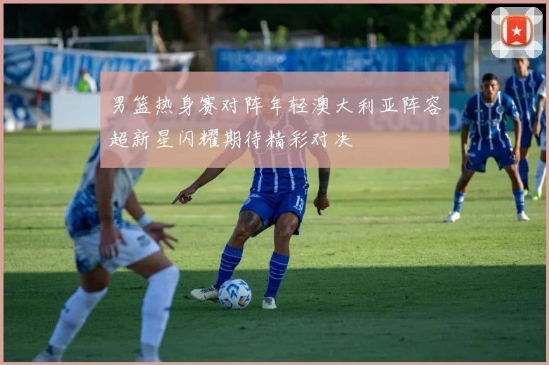 男篮热身赛对阵年轻澳大利亚阵容超新星闪耀期待精彩对决