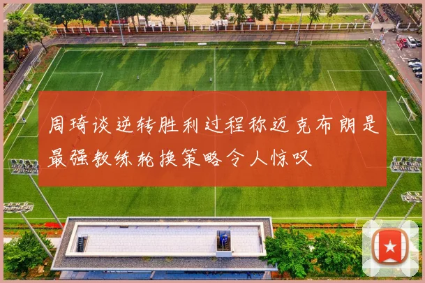 周琦谈逆转胜利过程称迈克布朗是最强教练轮换策略令人惊叹