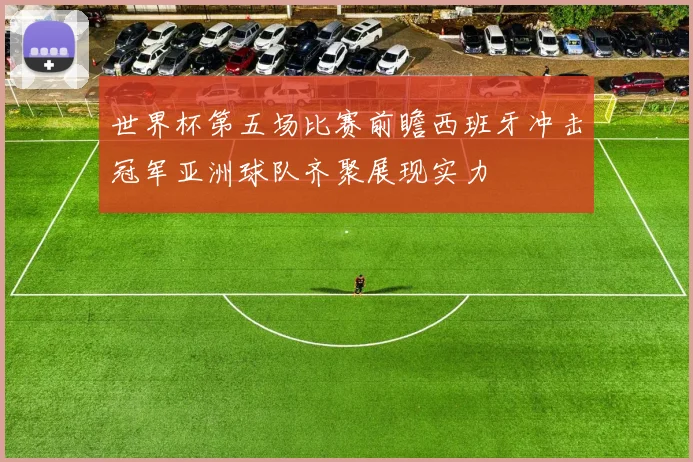 世界杯第五场比赛前瞻西班牙冲击冠军亚洲球队齐聚展现实力