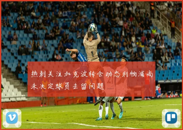 热刺关注加克波转会动态利物浦尚未决定球员去留问题