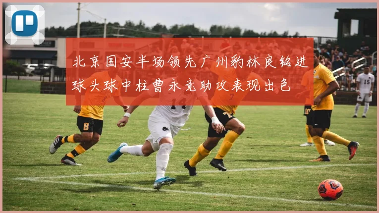北京国安半场领先广州豹林良铭进球头球中柱曹永竞助攻表现出色