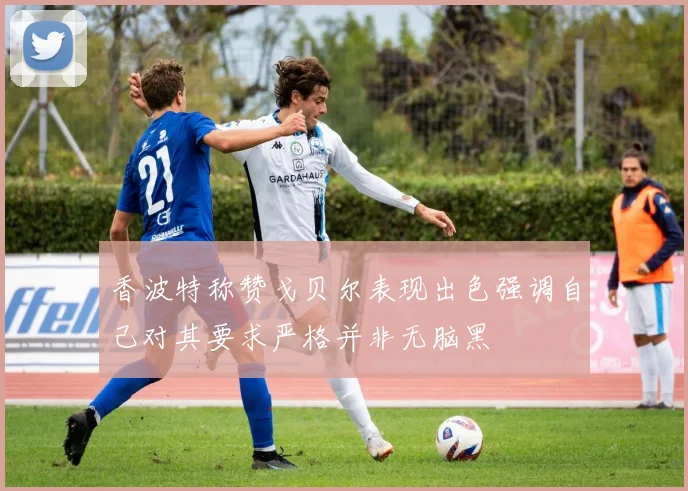 香波特称赞戈贝尔表现出色强调自己对其要求严格并非无脑黑