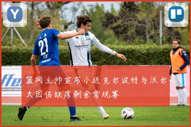 篮网主帅宣布小迈克尔波特与沃尔夫因伤缺席剩余常规赛