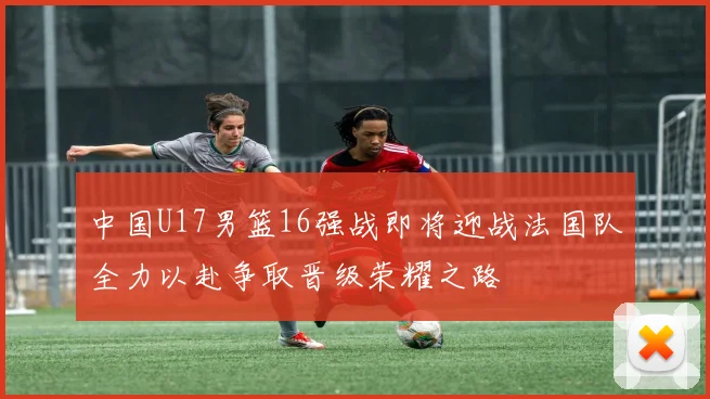 中国U17男篮16强战即将迎战法国队全力以赴争取晋级荣耀之路