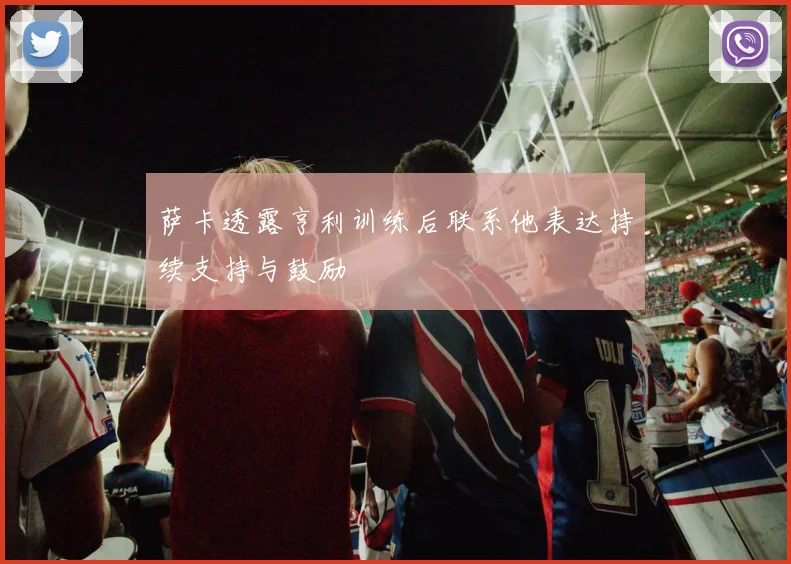 萨卡透露亨利训练后联系他表达持续支持与鼓励