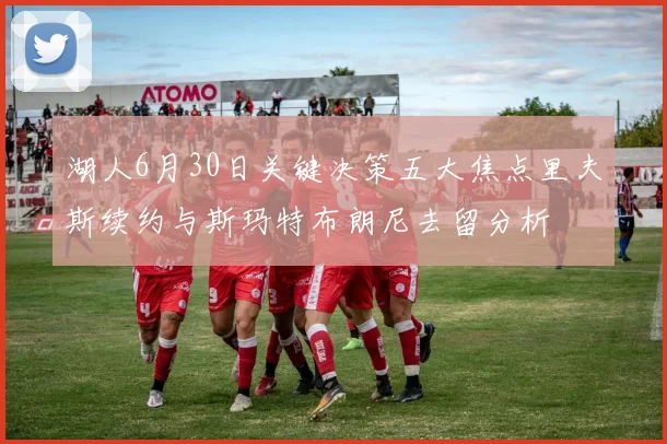 湖人6月30日关键决策五大焦点里夫斯续约与斯玛特布朗尼去留分析