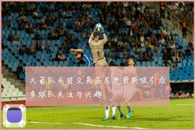 火箭队或将交易芬尼史密斯吸引众多球队关注与兴趣