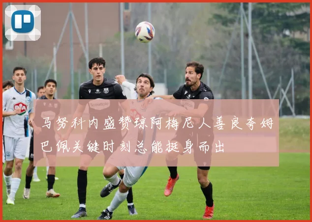 马努科内盛赞琼阿梅尼人善良夸姆巴佩关键时刻总能挺身而出