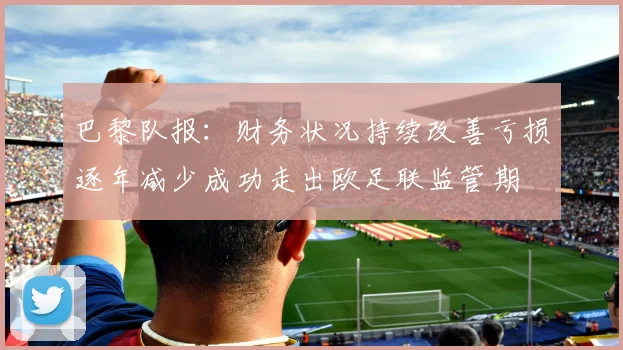 巴黎队报：财务状况持续改善亏损逐年减少成功走出欧足联监管期