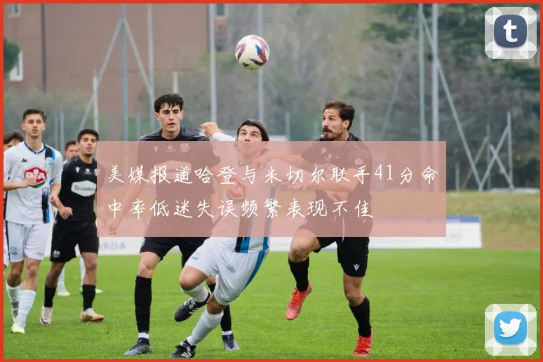 美媒报道哈登与米切尔联手41分命中率低迷失误频繁表现不佳