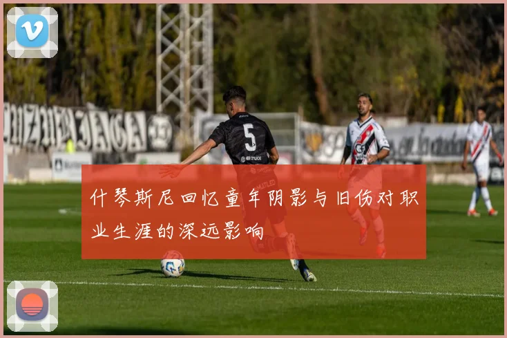 什琴斯尼回忆童年阴影与旧伤对职业生涯的深远影响