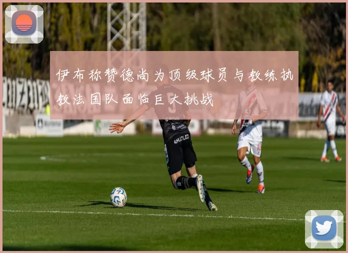 伊布称赞德尚为顶级球员与教练执教法国队面临巨大挑战