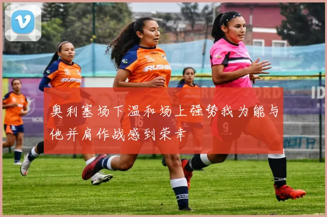 奥利塞场下温和场上强势我为能与他并肩作战感到荣幸