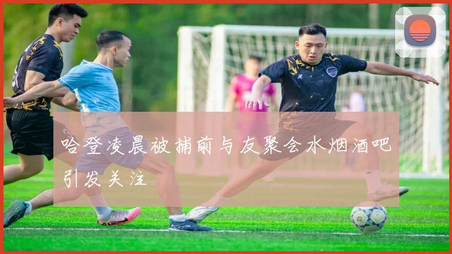 哈登凌晨被捕前与友聚会水烟酒吧引发关注