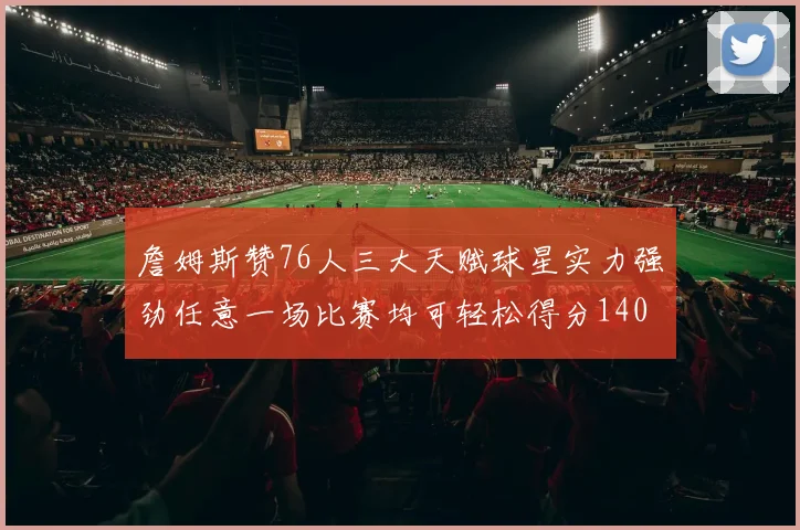 詹姆斯赞76人三大天赋球星实力强劲任意一场比赛均可轻松得分140