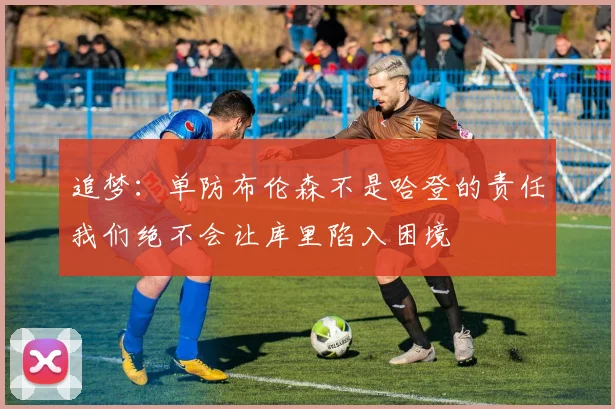 追梦：单防布伦森不是哈登的责任我们绝不会让库里陷入困境